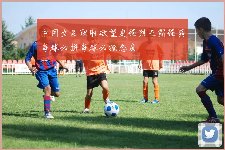 中国女足取胜欲望更强烈王霜强调每球必拼每球必抢态度
