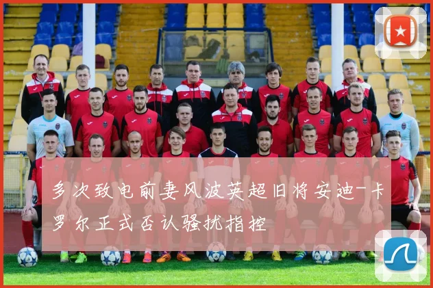 多次致电前妻风波英超旧将安迪-卡罗尔正式否认骚扰指控