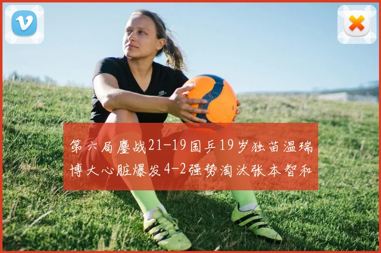 第六局鏖战21-19国乒19岁独苗温瑞博大心脏爆发4-2强势淘汰张本智和