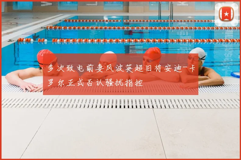 多次致电前妻风波英超旧将安迪-卡罗尔正式否认骚扰指控