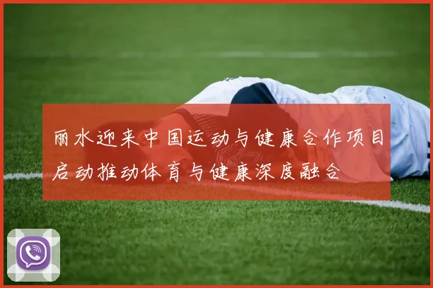 丽水迎来中国运动与健康合作项目启动推动体育与健康深度融合