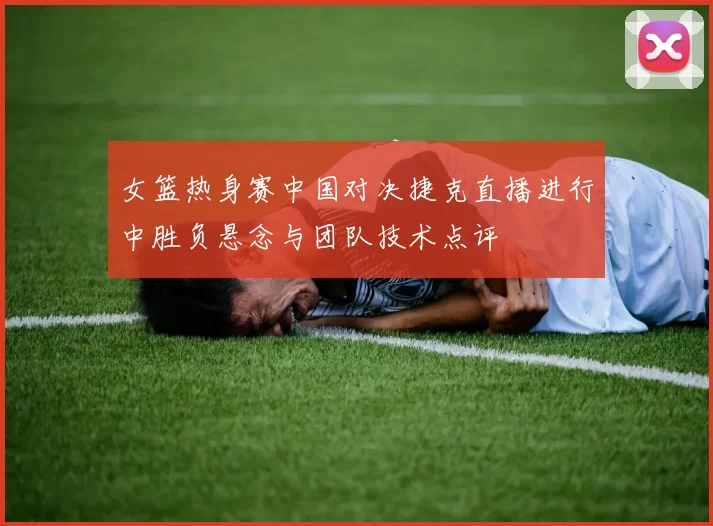 女篮热身赛中国对决捷克直播进行中胜负悬念与团队技术点评