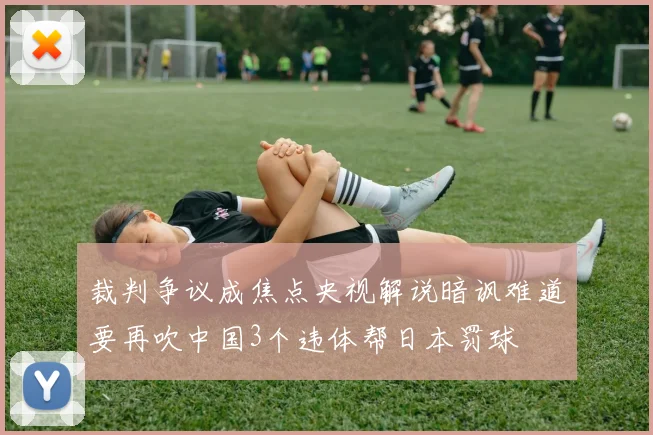 裁判争议成焦点央视解说暗讽难道要再吹中国3个违体帮日本罚球