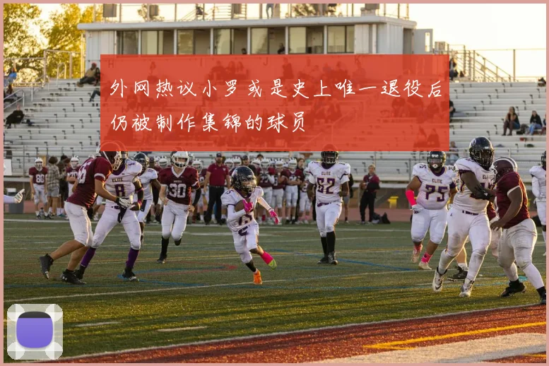 外网热议小罗或是史上唯一退役后仍被制作集锦的球员