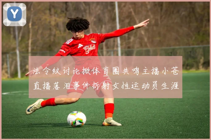 法令纹讨论掀体育圈共鸣主播小苍直播落泪事件折射女性运动员生涯挑战