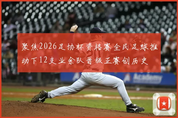 聚焦2026足协杯资格赛全民足球推动下12支业余队晋级正赛创历史